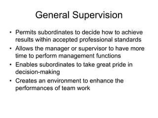 General Supervision
• Permits subordinates to decide how to achieve
results within accepted professional standards
• Allows the manager or supervisor to have more
time to perform management functions
• Enables subordinates to take great pride in
decision-making
• Creates an environment to enhance the
performances of team work
 