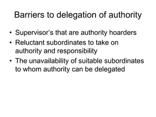 Barriers to delegation of authority
• Supervisor’s that are authority hoarders
• Reluctant subordinates to take on
authority and responsibility
• The unavailability of suitable subordinates
to whom authority can be delegated
 