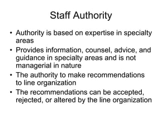 Staff Authority
• Authority is based on expertise in specialty
areas
• Provides information, counsel, advice, and
guidance in specialty areas and is not
managerial in nature
• The authority to make recommendations
to line organization
• The recommendations can be accepted,
rejected, or altered by the line organization
 