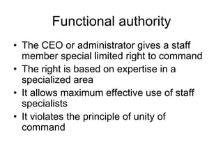 Functional authority
• The CEO or administrator gives a staff
member special limited right to command
• The right is based on expertise in a
specialized area
• It allows maximum effective use of staff
specialists
• It violates the principle of unity of
command
 