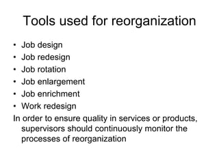 Tools used for reorganization
• Job design
• Job redesign
• Job rotation
• Job enlargement
• Job enrichment
• Work redesign
In order to ensure quality in services or products,
supervisors should continuously monitor the
processes of reorganization
 