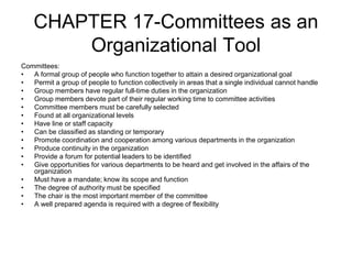 CHAPTER 17-Committees as an
Organizational Tool
Committees:
• A formal group of people who function together to attain a desired organizational goal
• Permit a group of people to function collectively in areas that a single individual cannot handle
• Group members have regular full-time duties in the organization
• Group members devote part of their regular working time to committee activities
• Committee members must be carefully selected
• Found at all organizational levels
• Have line or staff capacity
• Can be classified as standing or temporary
• Promote coordination and cooperation among various departments in the organization
• Produce continuity in the organization
• Provide a forum for potential leaders to be identified
• Give opportunities for various departments to be heard and get involved in the affairs of the
organization
• Must have a mandate; know its scope and function
• The degree of authority must be specified
• The chair is the most important member of the committee
• A well prepared agenda is required with a degree of flexibility
 