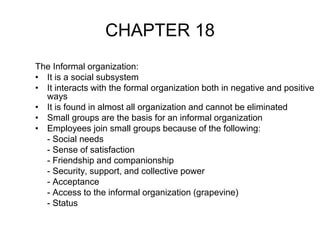 CHAPTER 18
The Informal organization:
• It is a social subsystem
• It interacts with the formal organization both in negative and positive
ways
• It is found in almost all organization and cannot be eliminated
• Small groups are the basis for an informal organization
• Employees join small groups because of the following:
- Social needs
- Sense of satisfaction
- Friendship and companionship
- Security, support, and collective power
- Acceptance
- Access to the informal organization (grapevine)
- Status
 