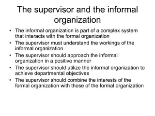 The supervisor and the informal
organization
• The informal organization is part of a complex system
that interacts with the formal organization
• The supervisor must understand the workings of the
informal organization
• The supervisor should approach the informal
organization in a positive manner
• The supervisor should utilize the informal organization to
achieve departmental objectives
• The supervisor should combine the interests of the
formal organization with those of the formal organization
 