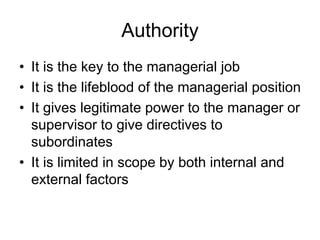 Authority
• It is the key to the managerial job
• It is the lifeblood of the managerial position
• It gives legitimate power to the manager or
supervisor to give directives to
subordinates
• It is limited in scope by both internal and
external factors
 