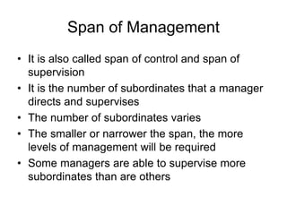 Span of Management
• It is also called span of control and span of
supervision
• It is the number of subordinates that a manager
directs and supervises
• The number of subordinates varies
• The smaller or narrower the span, the more
levels of management will be required
• Some managers are able to supervise more
subordinates than are others
 