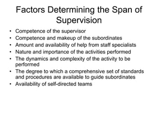 Factors Determining the Span of
Supervision
• Competence of the supervisor
• Competence and makeup of the subordinates
• Amount and availability of help from staff specialists
• Nature and importance of the activities performed
• The dynamics and complexity of the activity to be
performed
• The degree to which a comprehensive set of standards
and procedures are available to guide subordinates
• Availability of self-directed teams
 