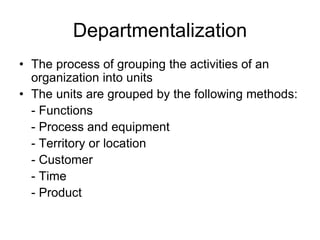 Departmentalization
• The process of grouping the activities of an
organization into units
• The units are grouped by the following methods:
- Functions
- Process and equipment
- Territory or location
- Customer
- Time
- Product
 