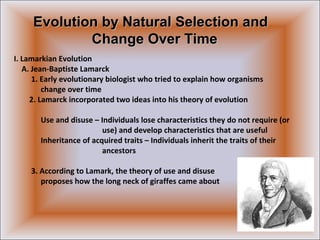 I. Lamarkian Evolution
A. Jean-Baptiste Lamarck
1. Early evolutionary biologist who tried to explain how organisms
change over time
2. Lamarck incorporated two ideas into his theory of evolution
Use and disuse – Individuals lose characteristics they do not require (or
use) and develop characteristics that are useful
Inheritance of acquired traits – Individuals inherit the traits of their
ancestors
3. According to Lamark, the theory of use and disuse
proposes how the long neck of giraffes came about
Evolution by Natural Selection andEvolution by Natural Selection and
Change Over TimeChange Over Time
 