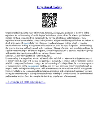 Organismal Biology
Organismal biology is the study of structure, function, ecology, and evolution at the level of the
organism. An understanding of the biology of animals and plants allows for a better prediction of
impacts on these organisms from human activity. Having a biological understanding of these
organisms also allows for better conservation practices. Organismal biology will allow me to have in
depth knowledge of species behavior, physiology, and evolutionary history, which is essential
information when making management and conservation plans for specific species. Understanding
the genetic structure and background, and evolutionary history of species and populations allows for
a better understanding of patterns of dispersal, and allows predictions to be made about how species
will react to future environmental threats such as climate change.
Ecology ... Show more content on Helpwriting.net ...
Understanding how organisms interact with each other and their ecosystems is an important aspect
of conservation. Ecology will include the ecology of a diversity of species and environments such as
wildlife ecology and freshwater ecology. An understanding of ecology allows for better management
of human impacts on the environment. Ecology also provides necessary conservation tools such as
ways to model and organize ecosystems, which is necessary for areas such as wildlife management.
Ecology will allow me to understand the dispersal, migration, and population dynamics of species;
having an understanding of ecology is essential when working to create solutions for environmental
problems that species face, for example, in stabilizing populations of endangered
... Get more on HelpWriting.net ...
 