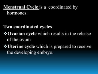 Menstrual Cycle is a coordinated by
hormones.
Two coordinated cycles
Ovarian cycle which results in the release
of the ovum
Uterine cycle which is prepared to receive
the developing embryo.
 