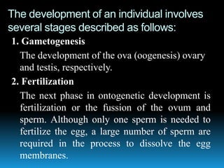 The development of an individual involves
several stages described as follows:
1. Gametogenesis
The development of the ova (oogenesis) ovary
and testis, respectively.
2. Fertilization
The next phase in ontogenetic development is
fertilization or the fussion of the ovum and
sperm. Although only one sperm is needed to
fertilize the egg, a large number of sperm are
required in the process to dissolve the egg
membranes.
 