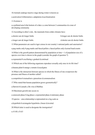 10.Animals undergo inactive stage during winter is known as
a.aestivation b.hibernation c.adaptation d.acclimatisation
11.Ecotone is
a.a polluted area b.the bottom of a lake c.a zone between 2 communities d.a zone of
developing community
12.According to allen’s rule, the mammals from colder climates have
a.shorter ears & longer limbs b.longer ears & shorter limbs
c.longer ears & longer limbs d.shorter ears & shorter limbs
13.What parameters are used to tiger census in our country’s national parks and sanctuaries?
a.pug marks only b.pug marks and faecal pellets c.faecal pellets only d.actual head counts
14.What is the growth pattern demonstrated by population at time = 1 of population size of a
species over time is shown in the graph (consider the graph of question 7)
a.exponential b.oscillating c.gradual d.continual
15.Which one of the following organisms reproduce sexually only once in its life time?
a.banana plant b.mango c.tomato d.eucalyptus
16.What is the interaction between species in which the fitness of one overpowers the
presence and fitness of another called?
a.competition b.mutualism c.parasitism d.commensalism
17.Who stated that human population grows geometrically?
a.Darwin b.Lamark c.De vries d.Malthus
18.Maximum growth rate occurs in
a.senescent phase b.lag phase c.exponential phase d.stationary phase
19.species – area relationship is represented on a log scale as
a.hyperbola b.rectangular hyperbola c.linear d.inverted
20.Which letter is used to designate the immigration?
a.A b.K c.S d.I
 
