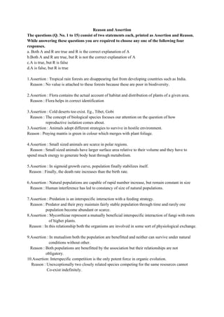 Reason and Assertion
The questions (Q. No. 1 to 15) consist of two statements each, printed as Assertion and Reason.
While answering these questions you are required to choose any one of the following four
responses.
a. Both A and R are true and R is the correct explanation of A
b.Both A and R are true, but R is not the correct explanation of A
c.A is true, but R is false
d.A is false, but R is true
1.Assertion : Tropical rain forests are disappearing fast from developing countries such as India.
Reason : No value is attached to these forests because these are poor in biodiversity.
2.Assertion : Flora contains the actual account of habitat and distribution of plants of a given area.
Reason : Flora helps in correct identification
3.Assertion : Cold deserts too exist. Eg., Tibet, Gobi
Reason : The concept of biological species focuses our attention on the question of how
reproductive isolation comes about.
3.Assertion : Animals adopt different strategies to survive in hostile environment.
Reason : Praying mantis is green in colour which merges with plant foliage.
4.Assertion : Small sized animals are scarce in polar regions.
Reason : Small sized animals have larger surface area relative to their volume and they have to
spend much energy to generate body heat through metabolism.
5.Assertion : In sigmoid growth curve, population finally stabilizes itself.
Reason : Finally, the death rate increases than the birth rate.
6.Assertion : Natural populations are capable of rapid number increase, but remain constant in size
Reason : Human interference has led to constancy of size of natural populations.
7.Assertion : Predation is an interspecific interaction with a feeding strategy.
Reason : Predator and their prey maintain fairly stable population through time and rarely one
population become abundant or scarce.
8.Assertion : Mycorrhizae represent a mutually beneficial interspecific interaction of fungi with roots
of higher plants.
Reason : In this relationship both the organisms are involved in some sort of physiological exchange.
9.Assertion : In mutualism both the population are benefitted and neither can survive under natural
conditions without other.
Reason : Both populations are benefitted by the association but their relationships are not
obligatory.
10.Assertion: Interspecific competition is the only potent force in organic evolution.
Reason : Unexceptionally two closely related species competing for the same resources cannot
Co-exist indefinitely.
 