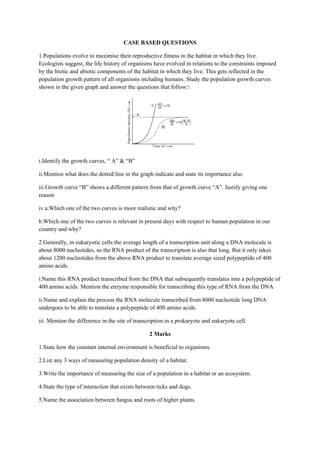 CASE BASED QUESTIONS
1.Populations evolve to maximise their reproductive fitness in the habitat in which they live.
Ecologists suggest, the life history of organisms have evolved in relations to the constraints imposed
by the biotic and abiotic components of the habitat in which they live. This gets reflected in the
population growth pattern of all organisms including humans. Study the population growth curves
shown in the given graph and answer the questions that follow:
i.Identify the growth curves, “ A” & “B”
ii.Mention what does the dotted line in the graph indicate and state its importance also
iii.Growth curve “B” shows a different pattern from that of growth curve “A”. Justify giving one
reason
iv.a.Which one of the two curves is more realistic and why?
b.Which one of the two curves is relevant in present days with respect to human population in our
country and why?
2.Generally, in eukaryotic cells the average length of a transcription unit along a DNA molecule is
about 8000 nucleotides, so the RNA product of the transcription is also that long. But it only takes
about 1200 nucleotides from the above RNA product to translate average sized polypeptide of 400
amino acids.
i.Name this RNA product transcribed from the DNA that subsequently translates into a polypeptide of
400 amino acids. Mention the enzyme responsible for transcribing this type of RNA from the DNA
ii.Name and explain the process the RNA molecule transcribed from 8000 nucleotide long DNA
undergoes to be able to translate a polypeptide of 400 amino acids.
iii. Mention the difference in the site of transcription in a prokaryote and eukaryote cell.
2 Marks
1.State how the constant internal environment is beneficial to organisms.
2.List any 3 ways of measuring population density of a habitat.
3.Write the importance of measuring the size of a population in a habitat or an ecosystem.
4.State the type of interaction that exists between ticks and dogs.
5.Name the association between fungus and roots of higher plants.
 