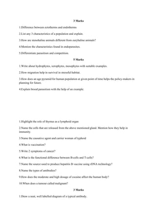 3 Marks
1.Difference between ectotherms and endotherms
2.List any 3 characteristics of a population and explain.
3.How are stenohaline animals different from euryhaline animals?
4.Mention the characteristics found in endoparasites.
5.Differentiate parasitism and competition.
5 Marks
1.Write about hydrophytes, xerophytes, mesophytes with suitable examples.
2.How migration help in survival in stressful habitat.
3.How does an age pyramid for human population at given point of time helps the policy-makers in
planning for future.
4.Explain brood parasitism with the help of an example.
1.Highlight the role of thymus as a lymphoid organ
2.Name the cells that are released from the above mentioned gland. Mention how they help in
immunity.
3.Name the causative agent and carrier woman of typhoid
4.What is vaccination?
5.Write 2 symptoms of cancer?
6.What is the functional difference between B-cells and T-cells?
7.Name the source used to produce hepatitis B vaccine using rDNA technology?
8.Name the types of antibodies?
9.How does the moderate and high dosage of cocaine affect the human body?
10.When does a tumour called malignant?
3 Marks
1.Draw a neat, well labelled diagram of a typical antibody.
 