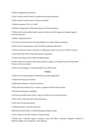 2.Define endoparasitic protozoans
3.How is rabies caused? Write its symptoms and control measures?
4.Write about the names and five classes of antibody.
5.Explain metastasis. Why is it fatal?
6.Mention 2 applications of biotechnology in the field of medicine.
7.What are the various public health measures which you would suggest as safeguard against
infectious diseases?
8.Define congenital disease?
9.In which way has the study of biology helped us to control infectious diseases?
10.How does the transmission of each of following diseases take place?
11.Discuss with your teacher what does a suitable gene mean, in the context of DNA vaccines
12.List the harmful effects caused by alcohol / drug abuse
13.Name the primary and secondary lymphoid organs
14.Why is that once a person starts taking alcohol or drugs, it is difficult to get rid of this habit?
Discuss it with your teacher
15.How do macrophages, in the human body act as HIV factory.
5 Marks
1.What are the basic principles of immunology and their application.
2.Explain the lifecycle of malaria?
3.Differentiate adaptive or specific immunity.
4.Write about the malarial fever, it causes, symptoms control and prevention
5.Describe the structure of antibody.
6.i.Write the scientific name of the 2 species of filaria worms causing filariasis.
ii.How do they affect the body of infected persons.
iii.How does the diseases spread?
7.Explain the types of tumour and cancer.
8.Describe the main effects of alcohol drinking in human beings.
9.How would you test HIV infection in human beings
10.Name any 3 causative agents, symptoms, cause and effects, treatment, diagnostic method of
bacterial, fungal, viral, nematodes, vector diseases.
 