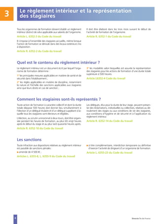 Le règlement intérieur et la représentation
des stagiaires3
Tous les organismes de formation doivent établir un règlement
intérieur distinct de celui applicable aux salariés de l’organisme.
Article L. 6352-3 du Code du travail
Il s’impose à l’ensemble des stagiaires accueillis, même lorsque
l’action de formation se déroule dans des locaux extérieurs mis
à disposition.
Article R. 6352-2 du Code du travail
Il doit être élaboré dans les trois mois suivant le début de
l’activité de formation de l’organisme.
Article R. 6352-1 du Code du travail
Quel est le contenu du règlement intérieur ?
Le règlement intérieur est un document écrit par lequel l'orga-
nisme de formation détermine :
1° les principales mesures applicables en matière de santé et de
sécurité dans l'établissement ;
2° les règles applicables en matière de discipline, notamment
la nature et l'échelle des sanctions applicables aux stagiaires
ainsi que leurs droits en cas de sanction ;
3° les modalités selon lesquelles est assurée la représentation
des stagiaires pour les actions de formation d'une durée totale
supérieure à 500 heures.
Article L6352-4 Code du travail
Comment les stagiaires sont-ils représentés ?
Toute action de formation à caractère collectif et dont la durée
totale dépasse 500 heures doit donner lieu simultanément à
l’élection d’un délégué titulaire et d’un délégué suppléant à la-
quelle tous les stagiaires sont électeurs et éligibles.
L’élection, au scrutin uninominal à deux tours, doit être organi-
sée pendant les heures de formation, au plus tôt vingt heures
après le début du stage et au plus tard quarante heures après.
Article R. 6352-10 du Code du travail
Les délégués, élus pour la durée de leur stage, peuvent présen-
ter des réclamations, individuelles ou collectives, relatives au dé-
roulement des stages ou aux conditions de vie des stagiaires,
aux conditions d’hygiène et de sécurité et à l’application du
règlement intérieur.
Article R. 6352-14 du Code du travail
Les sanctions
Toute infraction aux dispositions relatives au règlement intérieur
est passible de sanctions pénales :
I amende de 4 500 € ;
Articles L. 6355-8, L. 6355-9 du Code du travail
I à titre complémentaire, interdiction temporaire ou définitive
d’exercer l’activité de dirigeant d’un organisme de formation.
Article L. 6355-23 du Code du travail
8 Direccte Île-de-France
 