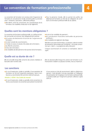 4
La convention de formation est conclue entre l’organisme de
formation et une personne morale, de droit public ou de droit
privé : entreprise, association, collectivité publique.
I Elle définit, entre les contractants, les caractéristiques de la
formation, les modalités d’exécution et de règlement.
I Pour la personne morale, elle lui permet de justifier ses
dépenses de formation au titre de son obligation de contri-
buer à la formation professionnelle de ses salariés.
La convention de formation professionnelle
Quelles sont les mentions obligatoires ?
La convention de formation professionnelle, ou à défaut le bon
de commande ou la facture, doit obligatoirement préciser :
I le numéro de déclaration d’activité de l’organisme de
formation ;
I la raison sociale des cocontractants ;
I l’intitulé, la nature, la durée et les dates de la formation ;
I les effectifs concernés ;
I le lieu de la formation ;
I les modalités de déroulement et de sanction de la formation ;
I le prix et les modalités de paiement ;
I les contributions financières éventuelles de personnes
publiques ;
I les modalités de règlement des litiges.
Elle décrit une action de formation, ou plusieurs, selon le nombre
de prestations demandées par l’entreprise : une seule conven-
tion par « client ». Le programme doit y être joint.
Chaque cocontractant en conserve un exemplaire, daté et
signé.
Quelle est sa durée de vie ?
Elle est annuelle lorsqu’elle concerne des actions réalisées et
facturées dans l’année civile.
Elle est pluriannuelle lorsque les actions de formation ou le
financement s’étalent sur plusieurs années, trois au maximum.
Les sanctions
I En cas d’inexécution, totale ou partielle, d’une prestation de
formation du fait de l’organisme prestataire, celui-ci rem-
bourse au cocontractant les sommes indûment perçues.
Article L. 6354-1 du Code du travail
I En cas d’inexécution, totale ou partielle, de la convention du
fait du cocontractant, la convention peut prévoir le versement
d’une somme au titre de renoncement, dédit ou dédomma-
gement. Cette pénalité n’est pas imputable sur l’obligation
de participation de l’employeur à la formation professionnelle,
ni remboursable par l’Organisme paritaire collecteur agrée
(OPCA).
9Service régional de contrôle de la formation professionnelle (SRC)
 