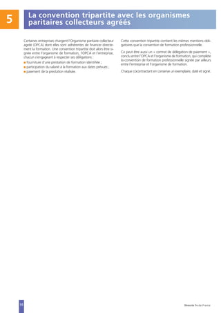 5
10
La convention tripartite avec les organismes
paritaires collecteurs agréés
Certaines entreprises chargent l’Organisme paritaire collecteur
agréé (OPCA) dont elles sont adhérentes de financer directe-
ment la formation. Une convention tripartite doit alors être si-
gnée entre l’organisme de formation, l’OPCA et l’entreprise,
chacun s’engageant à respecter ses obligations :
I fourniture d’une prestation de formation identifiée ;
I participation du salarié à la formation aux dates prévues ;
I paiement de la prestation réalisée.
Cette convention tripartite contient les mêmes mentions obli-
gatoires que la convention de formation professionnelle.
Ce peut être aussi un « contrat de délégation de paiement »,
conclu entre l’OPCA et l’organisme de formation, qui complète
la convention de formation professionnelle signée par ailleurs
entre l’entreprise et l’organisme de formation.
Chaque cocontractant en conserve un exemplaire, daté et signé.
Direccte Île-de-France
 