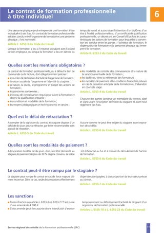 11
6
Une personne physique peut entreprendre une formation à titre
individuel et à ses frais. Un contrat de formation professionnelle
est alors conclu entre l’organisme de formation et une personne
physique ; il est nominatif.
Article L. 6353-3 du Code du travail
Lorsque la formation a lieu à l’initiative du salarié avec l’accord
de son employeur, ou lorsque la formation a lieu en dehors du
temps de travail, et a pour objet l’obtention d’un diplôme, d’un
titre à finalité professionnelle ou d’un certificat de qualification
professionnelle, un décret pris en Conseil d’État fixe les carac-
téristiques des actions de formation pour lesquelles la conven-
tion est conclue entre les parties : l’acheteur de formation, le
dispensateur de formation et la personne physique qui entre-
prend la formation.
Article R. 6353-2 du Code du travail
Le contrat de formation professionnelle
à titre individuel
Le contrat de formation professionnelle, ou à défaut le bon de
commande ou la facture, doit obligatoirement préciser :
I le numéro de déclaration d’activité de l’organisme de formation ;
I la raison sociale de l’organisme et l’identité du stagiaire ;
I la nature, la durée, le programme et l’objet des actions de
formation ;
I les personnes concernées ;
I le niveau de connaissances requis pour suivre la formation et
obtenir la qualification préparée ;
I les conditions et modalités de la formation ;
I les moyens pédagogiques et techniques mis en œuvre ;
I les modalités de contrôle des connaissances et la nature de
la sanction éventuelle de la formation ;
I les diplômes, titres ou références des formateurs ;
I les modalités de paiement et les conditions financières prévues
en cas de cessation anticipée de la formation ou d’abandon
en cours de stage.
Article L. 6353-4 du Code du travail
Chacune des parties conserve un exemplaire du contrat, daté
et signé avant l’inscription définitive du stagiaire et avant tout
règlement des frais.
Quelles sont les mentions obligatoires ?
A compter de la signature du contrat, le stagiaire dispose d’un
délai de dix jours pour se rétracter, par lettre recommandée avec
accusé de réception.
Article L. 6353-5 du Code du travail
Aucune somme ne peut être exigée du stagiaire avant expira-
tion de ce délai.
Article L. 6353-6 du Code du travail
Quel est le délai de rétractation ?
A l’expiration du délai de dix jours, il ne peut être demandé au
stagiaire le paiement de plus de 30 % du prix convenu. Le solde
est échelonné au fur et à mesure du déroulement de l’action
de formation.
Article L. 6353-6 du Code du travail
Quelles sont les modalités de paiement ?
Le stagiaire peut rompre le contrat en cas de force majeure dû-
ment reconnue. Dans ce cas, seules les prestations effectivement
dispensées sont payées, à due proportion de leur valeur prévue
au contrat.
Article L. 6353-7 du Code du travail
Le contrat peut-il être rompu par le stagiaire ?
I Toute infraction aux articles L.6353-3 à L.6353-7 CT est punie
d’une amende de 4 500 €.
I Cette amende peut être assortie d’une interdiction d’exercer
temporairement ou définitivement l’activité de dirigeant d’un
organisme de formation professionnelle.
Articles L. 6355-18 à L. 6355-23 du Code du travail
Les sanctions
Service régional de contrôle de la formation professionnelle (SRC)
 