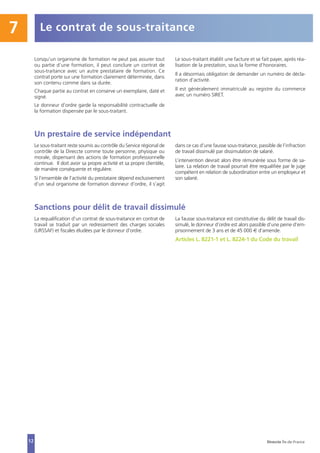 Le contrat de sous-traitance7
12
Lorsqu’un organisme de formation ne peut pas assurer tout
ou partie d’une formation, il peut conclure un contrat de
sous-traitance avec un autre prestataire de formation. Ce
contrat porte sur une formation clairement déterminée, dans
son contenu comme dans sa durée.
Chaque partie au contrat en conserve un exemplaire, daté et
signé.
Le donneur d’ordre garde la responsabilité contractuelle de
la formation dispensée par le sous-traitant.
Le sous-traitant établit une facture et se fait payer, après réa-
lisation de la prestation, sous la forme d’honoraires.
Il a désormais obligation de demander un numéro de décla-
ration d’activité.
Il est généralement immatriculé au registre du commerce
avec un numéro SIRET.
Un prestaire de service indépendant
Le sous-traitant reste soumis au contrôle du Service régional de
contrôle de la Direccte comme toute personne, physique ou
morale, dispensant des actions de formation professionnelle
continue. Il doit avoir sa propre activité et sa propre clientèle,
de manière conséquente et régulière.
Si l’ensemble de l’activité du prestataire dépend exclusivement
d’un seul organisme de formation donneur d’ordre, il s’agit
dans ce cas d’une fausse sous-traitance, passible de l’infraction
de travail dissimulé par dissimulation de salarié.
L’intervention devrait alors être rémunérée sous forme de sa-
laire. La relation de travail pourrait être requalifiée par le juge
compétent en relation de subordination entre un employeur et
son salarié.
Sanctions pour délit de travail dissimulé
La requalification d’un contrat de sous-traitance en contrat de
travail se traduit par un redressement des charges sociales
(URSSAF) et fiscales éludées par le donneur d’ordre.
La fausse sous-traitance est constitutive du délit de travail dis-
simulé, le donneur d’ordre est alors passible d’une peine d’em-
prisonnement de 3 ans et de 45 000 € d’amende.
Articles L. 8221-1 et L. 8224-1 du Code du travail
Direccte Île-de-France
 