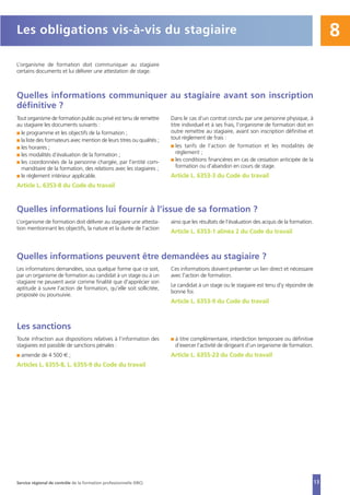 13
8
L’organisme de formation doit communiquer au stagiaire
certains documents et lui délivrer une attestation de stage.
Quelles informations communiquer au stagiaire avant son inscription
définitive ?
Tout organisme de formation public ou privé est tenu de remettre
au stagiaire les documents suivants :
I le programme et les objectifs de la formation ;
I la liste des formateurs avec mention de leurs titres ou qualités ;
I les horaires ;
I les modalités d’évaluation de la formation ;
I les coordonnées de la personne chargée, par l’entité com-
manditaire de la formation, des relations avec les stagiaires ;
I le règlement intérieur applicable.
Article L. 6353-8 du Code du travail
Dans le cas d’un contrat conclu par une personne physique, à
titre individuel et à ses frais, l’organisme de formation doit en
outre remettre au stagiaire, avant son inscription définitive et
tout règlement de frais :
I les tarifs de l’action de formation et les modalités de
règlement ;
I les conditions financières en cas de cessation anticipée de la
formation ou d’abandon en cours de stage.
Article L. 6353-3 du Code du travail
Les obligations vis-à-vis du stagiaire
Quelles informations lui fournir à l’issue de sa formation ?
L’organisme de formation doit délivrer au stagiaire une attesta-
tion mentionnant les objectifs, la nature et la durée de l’action
ainsi que les résultats de l’évaluation des acquis de la formation.
Article L. 6353-1 alinéa 2 du Code du travail
Quelles informations peuvent être demandées au stagiaire ?
Les informations demandées, sous quelque forme que ce soit,
par un organisme de formation au candidat à un stage ou à un
stagiaire ne peuvent avoir comme finalité que d'apprécier son
aptitude à suivre l'action de formation, qu'elle soit sollicitée,
proposée ou poursuivie.
Ces informations doivent présenter un lien direct et nécessaire
avec l'action de formation.
Le candidat à un stage ou le stagiaire est tenu d'y répondre de
bonne foi.
Article L. 6353-9 du Code du travail
Les sanctions
Toute infraction aux dispositions relatives à l’information des
stagiaires est passible de sanctions pénales :
I amende de 4 500 € ;
Articles L. 6355-8, L. 6355-9 du Code du travail
I à titre complémentaire, interdiction temporaire ou définitive
d’exercer l’activité de dirigeant d’un organisme de formation.
Article L. 6355-23 du Code du travail
Service régional de contrôle de la formation professionnelle (SRC)
 