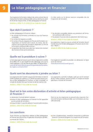 14
Les sanctions
Toute infraction aux dispositions relatives au bilan pédagogique
et financier peut donner lieu à l’application de sanctions pénales :
I amende de 4 500 € ;
Article L. 6355-15 du Code du travail
I à titre complémentaire, interdiction temporaire ou définitive
d’exercer l’activité de dirigeant d’un organisme de formation.
Article L. 6355-23 du Code du travail
Le bilan pédagogique et financier9
Tout organisme de formation réalisant des actions entrant dans le
champ de la formation professionnelle continue doit fournir, avant
le 30 avril de chaque année, un bilan pédagogique et financier.
Articles L. 6352-11, R. 6352-23 du Code du travail
Ce bilan porte sur le dernier exercice comptable clos de
l’organisme de formation.
Que doit-il contenir ?
Le bilan pédagogique et financier indique :
1° les activités de formation conduites au cours de l'exercice
comptable ;
2° le nombre de stagiaires accueillis ;
3° le nombre d'heures-stagiaires et d'heures de formation cor-
respondant, en fonction de la nature, du niveau, des do-
maines et de la durée des formations dispensées au titre de
la formation professionnelle continue ;
4° la répartition des fonds reçus selon leur nature et le montant
des factures émises par le prestataire ;
5° les données comptables relatives aux prestations de forma-
tion professionnelle continue ;
6° les produits financiers tirés du placement des fonds reçus.
Article L. 6352-11 du Code du travail
Les organismes n’ayant eu aucune activité de formation durant
l’année retournent le bilan pédagogique et financier avec la men-
tion « Néant ».
Article R. 6352-22 du Code du travail
Quelle est la procédure à suivre ?
Le formulaire type est transmis par le Service régional de contrôle
de la DIRECCTE ou peut également être téléchargé, ainsi que la
notice explicative, sur le site Internet de la DIRECCTE Île-de-France :
www.ile-de-france.direccte.gouv.fr/organismes-de-formation-
les-regles-a-connaitre.html
Il est également possible de procéder à la déclaration en ligne
via le site Internet :
www.declarationof.travail.gouv.fr
Quels sont les documents à joindre au bilan ?
Les organismes dont l’activité unique est la formation et dont le
chiffre d’affaires est supérieur à 15 244 € hors taxes doivent join-
dre au bilan pédagogique et financier, un bilan comptable, un
compte de résultat ainsi que l’annexe du dernier exercice clos.
Article L. 6352-11 du Code du travail
Les organismes à activités multiples, quel que soit le montant
de leur chiffre d’affaires, doivent joindre un compte de résultat
spécifique à l’activité de formation.
Quel est le lien entre déclaration d’activité et bilan pédagogique
et financier ?
La déclaration d’activité devient caduque :
I lorsque le bilan pédagogique et financier ne fait apparaître
aucune activité de formation ;
I lorsque le bilan n’a pas été adressé à l’autorité administrative.
Article L. 6351-6 du Code du travail
Dans ce cas, les organismes ne peuvent plus organiser d’ac-
tions de formation professionnelle, sauf à introduire une nou-
velle demande.
Direccte Île-de-France
 