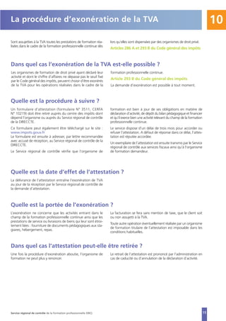 15
10La procédure d’exonération de la TVA
Sont assujetties à la TVA toutes les prestations de formation réa-
lisées dans le cadre de la formation professionnelle continue dès
lors qu’elles sont dispensées par des organismes de droit privé.
Articles 286 A et 293 B du Code général des impôts
Dans quel cas l’exonération de la TVA est-elle possible ?
Les organismes de formation de droit privé ayant déclaré leur
activité et dont le chiffre d’affaires ne dépasse pas le seuil fixé
par le Code général des impôts, peuvent choisir d’être exonérés
de la TVA pour les opérations réalisées dans le cadre de la
formation professionnelle continue.
Article 293 B du Code général des impôts
La demande d’exonération est possible à tout moment.
Quelle est la procédure à suivre ?
Un formulaire d’attestation (formulaire N° 3511, CERFA
N° 10219) doit être retiré auprès du centre des impôts dont
dépend l’organisme ou auprès du Service régional de contrôle
de la DIRECCTE.
Ce formulaire peut également être téléchargé sur le site :
www.impots.gouv.fr
Le formulaire est ensuite à adresser, par lettre recommandée
avec accusé de réception, au Service régional de contrôle de la
DIRECCTE.
Le Service régional de contrôle vérifie que l’organisme de
formation est bien à jour de ses obligations en matière de
déclaration d’activité, de dépôt du bilan pédagogique et financier
et qu’il exerce bien une activité relevant du champ de la formation
professionnelle continue.
Le service dispose d’un délai de trois mois pour accorder ou
refuser l’attestation. A défaut de réponse dans ce délai, l’attes-
tation est réputée accordée.
Un exemplaire de l’attestation est ensuite transmis par le Service
régional de contrôle aux services fiscaux ainsi qu’à l’organisme
de formation demandeur.
Quelle est la date d’effet de l’attestation ?
La délivrance de l’attestation entraîne l’exonération de TVA
au jour de la réception par le Service régional de contrôle de
la demande d’attestation.
Quelle est la portée de l’exonération ?
L’exonération ne concerne que les activités entrant dans le
champ de la formation professionnelle continue ainsi que les
prestations de service ou livraisons de biens qui leur sont étroi-
tement liées : fourniture de documents pédagogiques aux sta-
giaires, hébergement, repas.
La facturation se fera sans mention de taxe, que le client soit
ou non assujetti à la TVA.
Toute autre opération éventuellement réalisée par un organisme
de formation titulaire de l’attestation est imposable dans les
conditions habituelles.
Dans quel cas l’attestation peut-elle être retirée ?
Une fois la procédure d’exonération aboutie, l’organisme de
formation ne peut plus y renoncer.
Le retrait de l’attestation est prononcé par l’administration en
cas de caducité ou d’annulation de la déclaration d’activité.
Service régional de contrôle de la formation professionnelle (SRC)
 