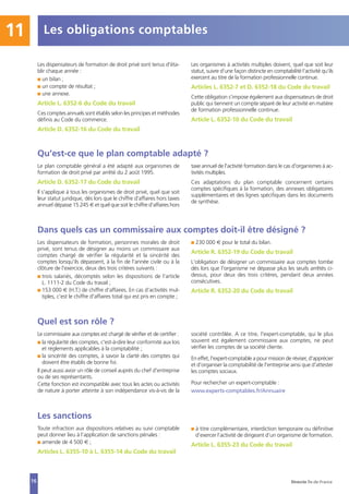 Les obligations comptables11
16
Les dispensateurs de formation de droit privé sont tenus d'éta-
blir chaque année :
I un bilan ;
I un compte de résultat ;
I une annexe.
Article L. 6352-6 du Code du travail
Ces comptes annuels sont établis selon les principes et méthodes
définis au Code du commerce.
Article D. 6352-16 du Code du travail
Les organismes à activités multiples doivent, quel que soit leur
statut, suivre d’une façon distincte en comptabilité l’activité qu’ils
exercent au titre de la formation professionnelle continue.
Articles L. 6352-7 et D. 6352-18 du Code du travail
Cette obligation s’impose également aux dispensateurs de droit
public qui tiennent un compte séparé de leur activité en matière
de formation professionnelle continue.
Article L. 6352-10 du Code du travail
Qu’est-ce que le plan comptable adapté ?
Le plan comptable général a été adapté aux organismes de
formation de droit privé par arrêté du 2 août 1995.
Article D. 6352-17 du Code du travail
Il s'applique à tous les organismes de droit privé, quel que soit
leur statut juridique, dès lors que le chiffre d'affaires hors taxes
annuel dépasse 15 245 € et quel que soit le chiffre d'affaires hors
taxe annuel de l'activité formation dans le cas d'organismes à ac-
tivités multiples.
Ces adaptations du plan comptable concernent certains
comptes spécifiques à la formation, des annexes obligatoires
supplémentaires et des lignes spécifiques dans les documents
de synthèse.
Dans quels cas un commissaire aux comptes doit-il être désigné ?
Les dispensateurs de formation, personnes morales de droit
privé, sont tenus de désigner au moins un commissaire aux
comptes chargé de vérifier la régularité et la sincérité des
comptes lorsqu'ils dépassent, à la fin de l'année civile ou à la
clôture de l'exercice, deux des trois critères suivants :
I trois salariés, décomptés selon les dispositions de l’article
L. 1111-2 du Code du travail ;
I 153 000 € (H.T.) de chiffre d'affaires. En cas d’activités mul-
tiples, c’est le chiffre d'affaires total qui est pris en compte ;
I 230 000 € pour le total du bilan.
Article R. 6352-19 du Code du travail
L'obligation de désigner un commissaire aux comptes tombe
dès lors que l'organisme ne dépasse plus les seuils arrêtés ci-
dessus, pour deux des trois critères, pendant deux années
consécutives.
Article R. 6352-20 du Code du travail
Quel est son rôle ?
Le commissaire aux comptes est chargé de vérifier et de certifier :
I la régularité des comptes, c'est-à-dire leur conformité aux lois
et règlements applicables à la comptabilité ;
I la sincérité des comptes, à savoir la clarté des comptes qui
doivent être établis de bonne foi.
Il peut aussi avoir un rôle de conseil auprès du chef d'entreprise
ou de ses représentants.
Cette fonction est incompatible avec tous les actes ou activités
de nature à porter atteinte à son indépendance vis-à-vis de la
société contrôlée. A ce titre, l'expert-comptable, qui le plus
souvent est également commissaire aux comptes, ne peut
vérifier les comptes de sa société cliente.
En effet, l'expert-comptable a pour mission de réviser, d'apprécier
et d'organiser la comptabilité de l'entreprise ainsi que d'attester
les comptes sociaux.
Pour rechercher un expert-comptable :
www.experts-comptables.fr/Annuaire
Les sanctions
Toute infraction aux dispositions relatives au suivi comptable
peut donner lieu à l’application de sanctions pénales :
I amende de 4 500 € ;
Articles L. 6355-10 à L. 6355-14 du Code du travail
I à titre complémentaire, interdiction temporaire ou définitive
d’exercer l’activité de dirigeant d’un organisme de formation.
Article L. 6355-23 du Code du travail
Direccte Île-de-France
 