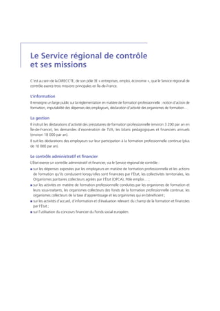 Le Service régional de contrôle
et ses missions
C’est au sein de la DIRECCTE, de son pôle 3E « entreprises, emploi, économie », que le Service régional de
contrôle exerce trois missions principales en Île-de-France.
L’information
Il renseigne un large public sur la réglementation en matière de formation professionnelle : notion d’action de
formation, imputabilité des dépenses des employeurs, déclaration d’activité des organismes de formation…
La gestion
Il instruit les déclarations d’activité des prestataires de formation professionnelle (environ 3 200 par an en
Île-de-France), les demandes d’exonération de TVA, les bilans pédagogiques et financiers annuels
(environ 18 000 par an).
Il suit les déclarations des employeurs sur leur participation à la formation professionnelle continue (plus
de 10 000 par an).
Le contrôle administratif et financier
L’État exerce un contrôle administratif et financier, via le Service régional de contrôle :
I sur les dépenses exposées par les employeurs en matière de formation professionnelle et les actions
de formation qu’ils conduisent lorsqu’elles sont financées par l’État, les collectivités territoriales, les
Organismes paritaires collecteurs agréés par l’État (OPCA), Pôle emploi… ;
I sur les activités en matière de formation professionnelle conduites par les organismes de formation et
leurs sous-traitants, les organismes collecteurs des fonds de la formation professionnelle continue, les
organismes collecteurs de la taxe d’apprentissage et les organismes qui en bénéficient ;
I sur les activités d’accueil, d’information et d’évaluation relevant du champ de la formation et financées
par l’État ;
I sur l’utilisation du concours financier du Fonds social européen.
 