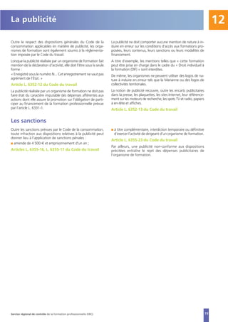 19
12
Outre le respect des dispositions générales du Code de la
consommation applicables en matière de publicité, les orga-
nismes de formation sont également soumis à la réglementa-
tion imposée par le Code du travail.
Lorsque la publicité réalisée par un organisme de formation fait
mention de la déclaration d'activité, elle doit l'être sous la seule
forme :
« Enregistré sous le numéro N... Cet enregistrement ne vaut pas
agrément de l'État. »
Article L. 6352-12 du Code du travail
La publicité réalisée par un organisme de formation ne doit pas
faire état du caractère imputable des dépenses afférentes aux
actions dont elle assure la promotion sur l'obligation de parti-
ciper au financement de la formation professionnelle prévue
par l'article L. 6331-1.
La publicité ne doit comporter aucune mention de nature à in-
duire en erreur sur les conditions d'accès aux formations pro-
posées, leurs contenus, leurs sanctions ou leurs modalités de
financement.
A titre d’exemple, les mentions telles que « cette formation
peut être prise en charge dans le cadre du « Droit individuel à
la formation (DIF) » sont interdites.
De même, les organismes ne peuvent utiliser des logos de na-
ture à induire en erreur tels que la Marianne ou des logos de
collectivités territoriales.
La notion de publicité recouvre, outre les encarts publicitaires
dans la presse, les plaquettes, les sites Internet, leur référence-
ment sur les moteurs de recherche, les spots TV et radio, papiers
à en-tête et affiches.
Article L. 6352-13 du Code du travail
Les sanctions
Outre les sanctions prévues par le Code de la consommation,
toute infraction aux dispositions relatives à la publicité peut
donner lieu à l’application de sanctions pénales :
I amende de 4 500 € et emprisonnement d’un an ;
Articles L. 6355-16, L. 6355-17 du Code du travail
I à titre complémentaire, interdiction temporaire ou définitive
d’exercer l’activité de dirigeant d’un organisme de formation.
Article L. 6355-23 du Code du travail
Par ailleurs, une publicité non-conforme aux dispositions
précitées entraîne le rejet des dépenses publicitaires de
l’organisme de formation.
La publicité
Service régional de contrôle de la formation professionnelle (SRC)
 