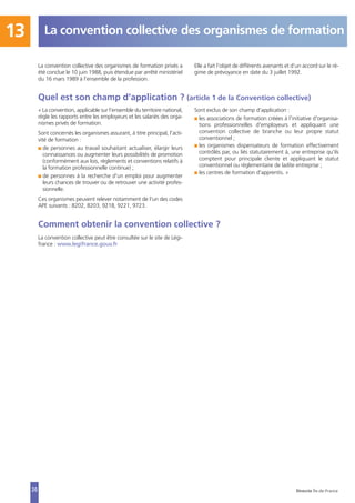 La convention collective des organismes de formation13
20
La convention collective des organismes de formation privés a
été conclue le 10 juin 1988, puis étendue par arrêté ministériel
du 16 mars 1989 à l’ensemble de la profession.
Elle a fait l’objet de différents avenants et d’un accord sur le ré-
gime de prévoyance en date du 3 juillet 1992.
Quel est son champ d’application ? (article 1 de la Convention collective)
« La convention, applicable sur l’ensemble du territoire national,
règle les rapports entre les employeurs et les salariés des orga-
nismes privés de formation.
Sont concernés les organismes assurant, à titre principal, l'acti-
vité de formation :
I de personnes au travail souhaitant actualiser, élargir leurs
connaissances ou augmenter leurs possibilités de promotion
(conformément aux lois, règlements et conventions relatifs à
la formation professionnelle continue) ;
I de personnes à la recherche d'un emploi pour augmenter
leurs chances de trouver ou de retrouver une activité profes-
sionnelle.
Ces organismes peuvent relever notamment de l'un des codes
APE suivants : 8202, 8203, 9218, 9221, 9723.
Sont exclus de son champ d'application :
I les associations de formation créées à l'initiative d'organisa-
tions professionnelles d'employeurs et appliquant une
convention collective de branche ou leur propre statut
conventionnel ;
I les organismes dispensateurs de formation effectivement
contrôlés par, ou liés statutairement à, une entreprise qu'ils
comptent pour principale cliente et appliquant le statut
conventionnel ou réglementaire de ladite entreprise ;
I les centres de formation d'apprentis. »
Comment obtenir la convention collective ?
La convention collective peut être consultée sur le site de Légi-
france : www.legifrance.gouv.fr
Direccte Île-de-France
 