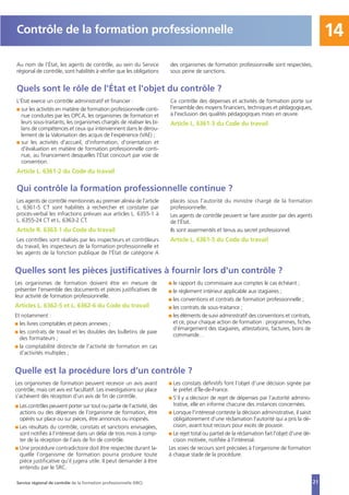 21
14
Au nom de l’État, les agents de contrôle, au sein du Service
régional de contrôle, sont habilités à vérifier que les obligations
des organismes de formation professionnelle sont respectées,
sous peine de sanctions.
Contrôle de la formation professionnelle
Quels sont le rôle de l'État et l'objet du contrôle ?
L'État exerce un contrôle administratif et financier :
I sur les activités en matière de formation professionnelle conti-
nue conduites par les OPCA, les organismes de formation et
leurs sous-traitants, les organismes chargés de réaliser les bi-
lans de compétences et ceux qui interviennent dans le dérou-
lement de la Valorisation des acquis de l’expérience (VAE) ;
I sur les activités d'accueil, d'information, d'orientation et
d'évaluation en matière de formation professionnelle conti-
nue, au financement desquelles l'État concourt par voie de
convention.
Article L. 6361-2 du Code du travail
Ce contrôle des dépenses et activités de formation porte sur
l'ensemble des moyens financiers, techniques et pédagogiques,
à l'exclusion des qualités pédagogiques mises en œuvre.
Article L. 6361-3 du Code du travail
Qui contrôle la formation professionnelle continue ?
Les agents de contrôle mentionnés au premier alinéa de l'article
L. 6361-5 CT sont habilités à rechercher et constater par
procès-verbal les infractions prévues aux articles L. 6355-1 à
L. 6355-24 CT et L. 6363-2 CT.
Article R. 6363-1 du Code du travail
Les contrôles sont réalisés par les inspecteurs et contrôleurs
du travail, les inspecteurs de la formation professionnelle et
les agents de la fonction publique de l'État de catégorie A
placés sous l'autorité du ministre chargé de la formation
professionnelle.
Les agents de contrôle peuvent se faire assister par des agents
de l'État.
Ils sont assermentés et tenus au secret professionnel.
Article L. 6361-5 du Code du travail
Service régional de contrôle de la formation professionnelle (SRC)
Quelles sont les pièces justificatives à fournir lors d'un contrôle ?
Les organismes de formation doivent être en mesure de
présenter l'ensemble des documents et pièces justificatives de
leur activité de formation professionnelle.
Articles L. 6362-5 et L. 6362-6 du Code du travail
Et notamment :
I les livres comptables et pièces annexes ;
I les contrats de travail et les doubles des bulletins de paie
des formateurs ;
I la comptabilité distincte de l'activité de formation en cas
d'activités multiples ;
I le rapport du commissaire aux comptes le cas échéant ;
I le règlement intérieur applicable aux stagiaires ;
I les conventions et contrats de formation professionnelle ;
I les contrats de sous-traitance ;
I les éléments de suivi administratif des conventions et contrats,
et ce, pour chaque action de formation : programmes, fiches
d’émargement des stagiaires, attestations, factures, bons de
commande…
Quelle est la procédure lors d’un contrôle ?
Les organismes de formation peuvent recevoir un avis avant
contrôle, mais cet avis est facultatif. Les investigations sur place
s’achèvent dès réception d’un avis de fin de contrôle.
I Les contrôles peuvent porter sur tout ou partie de l’activité, des
actions ou des dépenses de l’organisme de formation, être
opérés sur place ou sur pièces, être annoncés ou inopinés.
I Les résultats du contrôle, constats et sanctions envisagées,
sont notifiés à l’intéressé dans un délai de trois mois à comp-
ter de la réception de l’avis de fin de contrôle.
I Une procédure contradictoire doit être respectée durant la-
quelle l’organisme de formation pourra produire toute
pièce justificative qu’il jugera utile. Il peut demander à être
entendu par le SRC.
I Les constats définitifs font l’objet d’une décision signée par
le préfet d’Île-de-France.
I S’il y a décision de rejet de dépenses par l’autorité adminis-
trative, elle en informe chacune des instances concernées.
I Lorsque l'intéressé conteste la décision administrative, il saisit
obligatoirement d'une réclamation l'autorité qui a pris la dé-
cision, avant tout recours pour excès de pouvoir.
I Le rejet total ou partiel de la réclamation fait l'objet d'une dé-
cision motivée, notifiée à l'intéressé.
Les voies de recours sont précisées à l’organisme de formation
à chaque stade de la procédure.
 