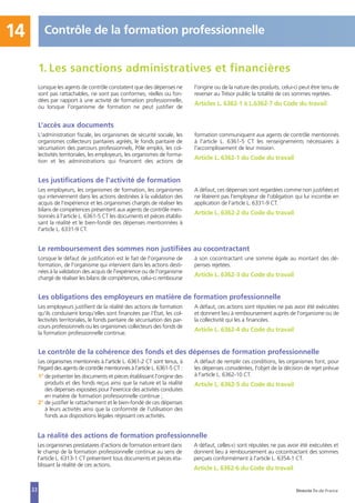 La réalité des actions de formation professionnelle
Les organismes prestataires d'actions de formation entrant dans
le champ de la formation professionnelle continue au sens de
l'article L. 6313-1 CT présentent tous documents et pièces éta-
blissant la réalité de ces actions.
A défaut, celles-ci sont réputées ne pas avoir été exécutées et
donnent lieu à remboursement au cocontractant des sommes
perçues conformément à l'article L. 6354-1 CT.
Article L. 6362-6 du Code du travail
22
Les justifications de l'activité de formation
Les employeurs, les organismes de formation, les organismes
qui interviennent dans les actions destinées à la validation des
acquis de l'expérience et les organismes chargés de réaliser les
bilans de compétences présentent aux agents de contrôle men-
tionnés à l'article L. 6361-5 CT les documents et pièces établis-
sant la réalité et le bien-fondé des dépenses mentionnées à
l'article L. 6331-9 CT.
A défaut, ces dépenses sont regardées comme non justifiées et
ne libèrent pas l'employeur de l'obligation qui lui incombe en
application de l'article L. 6331-9 CT.
Article L. 6362-2 du Code du travail
Le remboursement des sommes non justifiées au cocontractant
Lorsque le défaut de justification est le fait de l'organisme de
formation, de l'organisme qui intervient dans les actions desti-
nées à la validation des acquis de l'expérience ou de l'organisme
chargé de réaliser les bilans de compétences, celui-ci rembourse
à son cocontractant une somme égale au montant des dé-
penses rejetées.
Article L. 6362-3 du Code du travail
Les obligations des employeurs en matière de formation professionnelle
Les employeurs justifient de la réalité des actions de formation
qu'ils conduisent lorsqu'elles sont financées par l’État, les col-
lectivités territoriales, le fonds paritaire de sécurisation des par-
cours professionnels ou les organismes collecteurs des fonds de
la formation professionnelle continue.
A défaut, ces actions sont réputées ne pas avoir été exécutées
et donnent lieu à remboursement auprès de l'organisme ou de
la collectivité qui les a financées.
Article L. 6362-4 du Code du travail
Le contrôle de la cohérence des fonds et des dépenses de formation professionnelle
Les organismes mentionnés à l'article L. 6361-2 CT sont tenus, à
l'égard des agents de contrôle mentionnés à l'article L. 6361-5 CT :
1° de présenter les documents et pièces établissant l'origine des
produits et des fonds reçus ainsi que la nature et la réalité
des dépenses exposées pour l'exercice des activités conduites
en matière de formation professionnelle continue ;
2° de justifier le rattachement et le bien-fondé de ces dépenses
à leurs activités ainsi que la conformité de l'utilisation des
fonds aux dispositions légales régissant ces activités.
A défaut de remplir ces conditions, les organismes font, pour
les dépenses considérées, l'objet de la décision de rejet prévue
à l'article L. 6362-10 CT.
Article L. 6362-5 du Code du travail
14 Contrôle de la formation professionnelle
Direccte Île-de-France
Lorsque les agents de contrôle constatent que des dépenses ne
sont pas rattachables, ne sont pas conformes, réelles ou fon-
dées par rapport à une activité de formation professionnelle,
ou lorsque l'organisme de formation ne peut justifier de
l'origine ou de la nature des produits, celui-ci peut être tenu de
reverser au Trésor public la totalité de ces sommes rejetées.
Articles L. 6362-1 à L.6362-7 du Code du travail
L’accès aux documents
L'administration fiscale, les organismes de sécurité sociale, les
organismes collecteurs paritaires agréés, le fonds paritaire de
sécurisation des parcours professionnels, Pôle emploi, les col-
lectivités territoriales, les employeurs, les organismes de forma-
tion et les administrations qui financent des actions de
formation communiquent aux agents de contrôle mentionnés
à l'article L. 6361-5 CT les renseignements nécessaires à
l'accomplissement de leur mission.
Article L. 6362-1 du Code du travail
1. Les sanctions administratives et financières
 