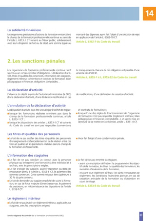 23
La solidarité financière
Les organismes prestataires d'actions de formation entrant dans
le champ de la formation professionnelle continue au sens de
l'article L. 6313-1 CT versent au Trésor public, solidairement
avec leurs dirigeants de fait ou de droit, une somme égale au
montant des dépenses ayant fait l'objet d'une décision de rejet
en application de l'article L. 6362-10 CT.
Article L. 6362-7 du Code du travail
La déclaration d'activité
L’absence du dépôt auprès de l'autorité administrative (le SRC)
d'une déclaration d'activité, d'une déclaration rectificative en cas
de modifications, d'une déclaration de cessation d'activité.
L’annulation de la déclaration d'activité
La déclaration d'activité peut être annulée par le préfet de région :
I lorsque les formations réalisées n'entrent pas dans le
champ de la formation professionnelle continue, article
L. 6313-1 CT ;
I lorsque les dispositions des articles L. 6353-1 CT et suivants
du Code du travail ne sont pas respectées (conventions
et contrats de formation) ;
I lorsque l'une des règles de fonctionnement de l'organisme
de formation n'est pas respectée (règlement intérieur, bilan
pédagogique et financier, comptabilité...), et après mise en
demeure de se mettre en conformité, article L. 6351-4 CT.
Les organismes de formation professionnelle continue sont
soumis à un certain nombre d'obligations : déclaration d’acti-
vité, titres et qualités des personnels, information des stagiaires,
règlement intérieur, conventions et contrats de formation, bilan
pédagogique et financier, obligations comptables…
Le manquement à chacune de ces obligations est passible d'une
amende de 4 500 €.
Articles L. 6355-1 à L. 6355-22 du Code du travail
2. Les sanctions pénales
Les titres et qualités des personnels
I Le fait de ne pas justifier des titres et qualités des personnels
d'enseignement et d'encadrement et de la relation entre ces
titres et qualités et les prestations réalisées dans le champ de
la formation professionnelle.
I Avoir fait l'objet d'une condamnation pénale.
L’information des stagiaires
I Le fait de ne pas conclure un contrat avec la personne
physique qui entreprend une formation à titre individuel et à
ses frais, avec les prescriptions exigées.
I Le fait d'exiger du stagiaire, avant l'expiration du délai de
rétractation prévu à l'article L. 6353-5 CT, le paiement des
sommes convenues. Cette somme ne peut être supérieure à
30 % du prix convenu.
I Le fait de demander au stagiaire empêché de suivre la forma-
tion, en cas de force majeure dûment reconnue, le paiement
de prestations, en méconnaissance des dispositions de l'article
L. 6353-7 CT.
I Le fait de ne pas remettre au stagiaire,
- avant son inscription définitive : le programme et les objec-
tifs de la formation, les titres ou qualités des formateurs, les
modalités d’évaluation de la formation,
- et avant tout règlement de frais : les tarifs et modalités de
règlement, les conditions financières prévues en cas de
cessation anticipée de la formation ou d’abandon en
cours de stage.
Article L. 6353-8 du Code du travail
Le règlement intérieur
I Le fait de ne pas établir un règlement intérieur, applicable aux
stagiaires, avec les prescriptions exigées.
Service régional de contrôle de la formation professionnelle (SRC)
14
 
