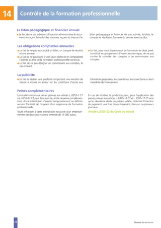 Peines complémentaires
La condamnation aux peines prévues aux articles L. 6355-1 CT
à L. 6355-22 CT peut être assortie, à titre de peine complémen-
taire, d'une interdiction d'exercer temporairement ou définiti-
vement l'activité de dirigeant d'un organisme de formation
professionnelle.
Toute infraction à cette interdiction est punie d'un emprison-
nement de deux ans et d'une amende de 15 000 euros.
En cas de récidive, la juridiction peut, pour l'application des
peines prévues aux articles L. 6355-16 CT et L. 6355-17 CT ainsi
qu'au deuxième alinéa du présent article, ordonner l'insertion
du jugement, aux frais du contrevenant, dans un ou plusieurs
journaux.
Article L.6355-23 du Code du travail
24
Les obligations comptables annuelles
I Le fait de ne pas avoir établi un bilan, un compte de résultat
et une annexe.
I Le fait de ne pas suivre d'une façon distincte en comptabilité
l'activité au titre de la formation professionnelle continue.
I Le fait de ne pas désigner un commissaire aux comptes, le
cas échéant.
I Le fait, pour tout dispensateur de formation de droit privé,
constitué en groupement d'intérêt économique, de ne pas
confier le contrôle des comptes à un commissaire aux
comptes.
La publicité
I Le fait de réaliser une publicité comportant une mention de
nature à induire en erreur sur les conditions d'accès aux
formations proposées, leurs contenus, leurs sanctions ou leurs
modalités de financement.
14 Contrôle de la formation professionnelle
Direccte Île-de-France
Le bilan pédagogique et financier annuel
I Le fait de ne pas adresser à l'autorité administrative le docu-
ment retraçant l'emploi des sommes reçues et dressant le
bilan pédagogique et financier de son activité, le bilan, le
compte de résultat et l'annexe du dernier exercice clos.
 