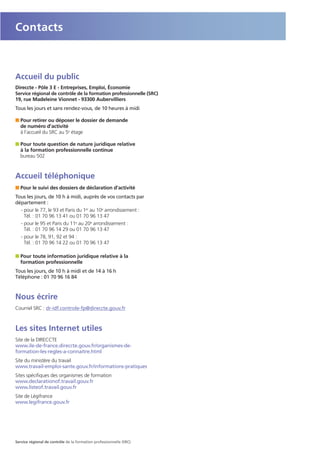 Accueil du public
Direccte - Pôle 3 E - Entreprises, Emploi, Économie
Service régional de contrôle de la formation professionnelle (SRC)
19, rue Madeleine Vionnet - 93300 Aubervilliers
Tous les jours et sans rendez-vous, de 10 heures à midi
I Pour retirer ou déposer le dossier de demande
de numéro d’activité
à l’accueil du SRC au 5e étage
I Pour toute question de nature juridique relative
à la formation professionnelle continue
bureau 502
Accueil téléphonique
I Pour le suivi des dossiers de déclaration d’activité
Tous les jours, de 10 h à midi, auprès de vos contacts par
département :
- pour le 77, le 93 et Paris du 1er au 10e arrondissement :
Tél. : 01 70 96 13 41 ou 01 70 96 13 47
- pour le 95 et Paris du 11e au 20e arrondissement :
Tél. : 01 70 96 14 29 ou 01 70 96 13 47
- pour le 78, 91, 92 et 94 :
Tél. : 01 70 96 14 22 ou 01 70 96 13 47
I Pour toute information juridique relative à la
formation professionnelle
Tous les jours, de 10 h à midi et de 14 à 16 h
Téléphone : 01 70 96 16 84
Nous écrire
Courriel SRC : dr-idf.controle-fp@direccte.gouv.fr
Les sites Internet utiles
Site de la DIRECCTE
www.ile-de-france.direccte.gouv.fr/organismes-de-
formation-les-regles-a-connaitre.html
Site du ministère du travail
www.travail-emploi-sante.gouv.fr/informations-pratiques
Sites spécifiques des organismes de formation
www.declarationof.travail.gouv.fr
www.listeof.travail.gouv.fr
Site de Légifrance
www.legifrance.gouv.fr
Contacts
Service régional de contrôle de la formation professionnelle (SRC)
 