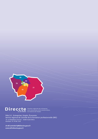Direc•onÊrŽgionaleÊdesÊentreprises,
deÊlaÊconcurrence,ÊdeÊlaÊconsomma•on,
duÊtravailÊetÊdeÊlÕemploi
DireccteÎLE-DE-FRANCE
95
78
91
949494
92929275
93
77
Pôle 3 E - Entreprises, Emploi, Économie
Service régional de contrôle de la formation professionnelle (SRC)
19, rue Madeleine Vionnet - 93300 Aubervilliers
Standard : 01 70 96 13 00
dr-idf.controle-fp@direccte.gouv.fr
www.idf.direccte.gouv.fr
 