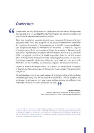 1
Ouverture
Le législateur, par la loi du 24 novembre 2009 relative à l’orientation et à la formation
tout au long de la vie, a profondément rénové le cadre dans lequel employeurs et
prestataires de formation exercent leurs activités.
Cette loi a introduit de nouvelles dispositions en matière de déclaration d’activité
des prestataires. Elle a ainsi élargi les cas de refus d’enregistrement, déterminé
les conditions de caducité et de publication de la liste des organismes déclarés.
Des obligations relatives aux formations ont été créées : la remise au stagiaire
d‘une attestation de fin de formation précisant les acquis de la formation ou la
convention tripartite pour les actions relevant du Droit individuel à la formation
(DIF). Le champ du contrôle a été étendu aux actions financées par Pôle emploi
et au Fonds paritaire de sécurisation des parcours professionnels. Les sanctions
financières supportées par les prestataires en cas d’inexécution des actions de
formation ont été modifiées, ou introduites s’agissant de l’évaluation d’office…
La grande majorité de ces prestataires de formation est constituée de très petites
entreprises ou d’associations qui n’ont pas encore eu connaissance de ces nouvelles
obligations.
Ce guide juridique présente les grands principes de la législation et de la réglementation
désormais applicables, ainsi que les missions du service de la Direccte chargé de son
application. Sa vocation est donc que chacun soit bien informé des obligations qui
régissent la profession et l’exerce de manière sécurisée.
Laurent Vilboeuf,
Directeur régional des entreprises, de la concurrence,
de la consommation, du travail et de l’emploi d’Île-de-France
1
La Direccte d’Île de France, créée en juillet 2010, rassemble huit entités régionales : les services du travail, de
l’emploi et de la formation professionnelle (ex DRTEFP et DDTEFP), les services du développement industriel et de
la métrologie (ex DRIRE), les services de la concurrence, de la consommation et de la répression des fraudes (ex
DRCCRF), le commerce extérieur (ex DRCE), le commerce et l’artisanat (ex DRCA), le tourisme (ex DRT), le chargé
de mission à l’intelligence économique (CRIE).
 