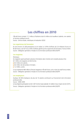 2
Les chiffres en 2010
L’Île-de-France compte 11,7 millions d’habitants dont 6 millions de travailleurs (salariés, non salariés
et fonction publique réunis).
Source : Service études, statistiques et évaluation (SESE)
Les organismes de formation
Ils sont environ 22 200 prestataires et ont réalisé un chiffre d’affaires de 5,4 milliards d’euros en
Île-de-France, soit 42 % du chiffre d’affaires généré par les organismes de formation, France entière.
Source : Délégation générale à l’emploi et à la formation professionnelle (DGEFP)
Les stagiaires
Remarque :
les stagiaires ayant participé à plusieurs formations dans l’année sont comptés plusieurs fois.
8,7 millions de stagiaires ont été formés :
I 6,9 millions de salariés ;
I 0,6 million de demandeurs d’emploi ;
I 1,2 million, autres.
Ce qui représente 468 millions d’heures /stagiaires en Île-de-France, soit un tiers du total France entière.
Source : Délégation générale à l’emploi et à la formation professionnelle (DGEFP)
Les employeurs
Quelque 36 000 employeurs de plus de 10 salariés contribuent au financement de la formation
professionnelle.
Source : SIENE 2009
Le taux légal de participation est de 1,60 % de la masse salariale. En réalité, le taux moyen est de 3,54 %.
Source : Délégation générale à l’emploi et à la formation professionnelle (DGEFP)
 