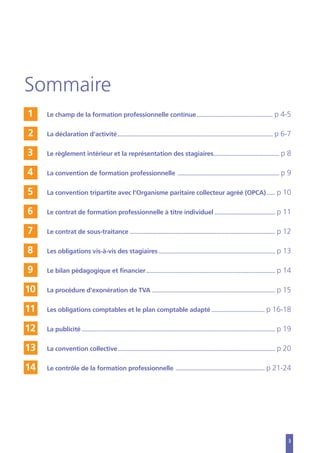 3
Sommaire
1 Le champ de la formation professionnelle continue............................................................ p 4-5
2 La déclaration d’activité........................................................................................................................... p 6-7
3 Le règlement intérieur et la représentation des stagiaires.................................................... p 8
4 La convention de formation professionnelle ................................................................................ p 9
5 La convention tripartite avec l’Organisme paritaire collecteur agréé (OPCA)....... p 10
6 Le contrat de formation professionnelle à titre individuel................................................ p 11
7 Le contrat de sous-traitance ................................................................................................................... p 12
8 Les obligations vis-à-vis des stagiaires ............................................................................................ p 13
9 Le bilan pédagogique et financier...................................................................................................... p 14
10 La procédure d’exonération de TVA ................................................................................................. p 15
11 Les obligations comptables et le plan comptable adapté .......................................... p 16-18
12 La publicité......................................................................................................................................................... p 19
13 La convention collective............................................................................................................................ p 20
14 Le contrôle de la formation professionnelle ...................................................................... p 21-24
 