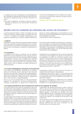 5
1
La catégorie des actions d’adaptation et de développement
des compétences regroupe deux familles d’actions de forma-
tion dont les intitulés sont repris à l’article L.2323-36 CT, à
savoir :
I les actions d’adaptation du salarié au poste de travail ou
celles liées à l’évolution ou au maintien dans l’emploi dans
l’entreprise ;
I les actions de développement des compétences du salarié.
Ces actions s’inscrivent dans l’exécution du plan de forma-
tion des entreprises.
Article L. 6321-1 du Code du travail
Quelles sont les modalités de réalisation des actions de formation ?
Le premier alinéa de l’article L. 6353-1 CT dispose que « les
actions de formation professionnelle mentionnées à l’article
L. 6313-1 CT doivent être réalisées conformément à un
programme préétabli qui, en fonction d’objectifs déterminés,
précise les moyens pédagogiques et d’encadrement mis en
œuvre ainsi que les moyens permettant de suivre son exécution
et d’en apprécier les résultats ».
Chacune de ces notions est importante.
I L’objectif
L’objectif d’une action de formation professionnelle correspond
au but précis qu’elle se propose d’atteindre et vise à une évo-
lution des savoirs et savoir-faire des bénéficiaires de l’action à
partir de leurs connaissances, compétences, qualifications et
besoins.
De ce fait, les actions se limitant à l’acquisition de « savoir être »,
qui ne permettent pas l’acquisition de compétences identifia-
bles et mesurables, sont rarement admises au titre des actions
imputables sur la participation au développement de la forma-
tion professionnelle continue ; il en est de même des actions
d’information et de sensibilisation.
I Le programme
Le programme doit être en cohérence avec les objectifs
déterminés et être préalablement établi. Il doit prendre la
forme d’un document écrit qui retrace les différentes étapes
intermédiaires à parcourir par le stagiaire pour atteindre
l’objectif visé ainsi que le déroulement des phases d’appren-
tissage. Il peut s’agir d’acquisition de connaissances théo-
riques, de leur mise en pratique, de gestes techniques et
professionnels etc.
L’appréciation de ce programme se fait en tenant compte des
circonstances dans lesquelles il s’exécute et notamment de
son adaptation au public ou à certaines situations indivi-
duelles. Ce programme précise les moyens pédagogiques,
techniques et d’encadrement ainsi que les moyens permet-
tant de suivre l’exécution de l’action et d’en apprécier les
résultats. Il fait partie des documents que le dispensateur
de formation doit remettre au stagiaire, en application des
dispositions de l’article L. 6353-8 CT.
I Les moyens pédagogiques, techniques et d’encadrement
Ces moyens sont les éléments matériels de la formation
prévus et mentionnés dans la description de l’action de
formation. Ils comportent notamment des supports pédago-
giques et techniques sans lesquels l’action serait vidée de son
sens et de son efficacité : salles de formation, équipements
divers, documentation, outils pédagogiques…
Pour ce qui est de l’encadrement, il s’agit de personnes
disposant de compétences techniques professionnelles,
pratiques ou théoriques, en rapport avec le domaine de
connaissances concerné et ayant, pour les formateurs, la
capacité de transmettre leurs connaissances.
En application de l’article L. 6352-1 CT, les organismes de
formation doivent produire les éléments permettant d’apprécier
la correspondance des titres et qualités des formateurs aux
prestations réalisées.
Les moyens pédagogiques se différencient des méthodes
pédagogiques ou didactiques dont le choix est laissé au
formateur ou au responsable de la formation.
I Les moyens permettant de suivre l’exécution de l’action et d’en apprécier les résultats
Le suivi de l’exécution de l’action et l’appréciation des résul-
tats relève de la responsabilité du dispensateur de formation
en lien avec le commanditaire de l’action. Ce suivi et cette
évaluation peuvent être organisés à l’aide de documents tels
que rapport, mémoires, comptes rendus, listes d’émargement
des stagiaires, etc.
Les dispensateurs de formation sont tenus, en application de
l’article L.6362-5 CT, de justifier de la réalité des actions qu’ils
dispensent. Il est communément admis, pour les stages en
présentiel, que les feuilles de présence signées des stagiaires
et du ou des formateurs, par demi-journée de formation, sont
des pièces essentielles pour justifier de la réalité d’une action.
L’appréciation des résultats doit pouvoir se faire à travers la
mise en œuvre d’une procédure d’évaluation qui permette
de mesurer l’efficacité de l’action au regard des objectifs
globaux assignés. L’évaluation des résultats peut donc
prendre différentes formes : l’évaluation des acquis du stagiaire
à l’issue de la formation, l’évaluation par le stagiaire de
l’atteinte des objectifs, de la qualité de la formation et des
intervenants.
L’évaluation des acquis des stagiaires peut se concrétiser par
des tests réguliers de contrôle des connaissances, des
examens professionnels, des fiches d’évaluation ou des
entretiens avec un jury professionnel.
Service régional de contrôle de la formation professionnelle (SRC)
 
