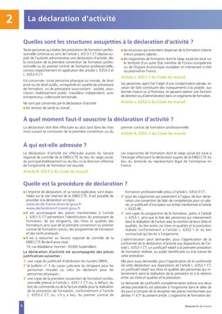 La déclaration doit être effectuée au plus tard dans les trois
mois suivant la conclusion de la première convention ou du
premier contrat de formation professionnelle.
Article R. 6351-1 du Code du travail
La déclaration d’activité est effectuée auprès du Service
régional de contrôle de la DIRECCTE du lieu du siège social,
du principal établissement ou du lieu où la direction effective
de l’organisme de formation est assurée.
Article R. 6351-2 du Code du travail
Les organismes de formation dont le siège social est situé à
l’étranger effectuent la déclaration auprès de la DIRECCTE du
lieu du domicile du représentant légal de l’entreprise en
France.
I L’imprimé de déclaration, et sa notice explicative, sont dispo-
nibles sur le site internet de la DIRECCTE. Il est possible de
procéder à la déclaration en ligne.
www.ile-de-france.direccte.gouv.fr
www.declarationof.travail.gouv.fr
I Il est accompagné des pièces mentionnées à l’article
L. 6351-5 CT permettant l’identification du prestataire de
formation, de ses dirigeants, des titres et qualités des
formateurs ainsi que de la première convention ou premier
contrat de formation conclu, des programmes de formation
et des tarifs pratiqués.
I Il est à retourner au Service régional de contrôle de la
DIRECCTE Île-de-France situé :
19, rue Madeleine Vionnet - 93300 Aubervilliers.
La déclaration d'activité est accompagnée des pièces
justificatives suivantes :
1° une copie du justificatif d'attribution du numéro SIREN ;
2° le bulletin n° 3 du casier judiciaire du dirigeant pour les
personnes morales ou celui du déclarant pour les
personnes physiques ;
3° une copie de la première convention de formation profes-
sionnelle prévue à l'article L. 6351-1 CT ou, à défaut, du
bon de commande ou de la facture établis pour la réalisation
de la prestation de formation, conformément à l'article
L. 6353-2 CT, ou, s'il y a lieu, du premier contrat de
formation professionnelle prévu à l'article L. 6353-3 CT ;
4° pour les organismes qui présentent à l'appui de leur décla-
ration une convention de bilan de compétences pour un sala-
rié, un justificatif d'inscription sur la liste mentionnée à l'article
L. 6322-48 ;
5° une copie du programme de la formation, prévu à l'article
L. 6353-1, ainsi que la liste des personnes qui interviennent
dans la réalisation de l'action avec la mention de leurs titres et
qualités, du lien entre ces titres et qualités et la prestation
réalisée conformément à l'article L. 6352-1 et du lien
contractuel qui les lie à l'organisme.
L'administration peut demander, pour l'appréciation de la
conformité de la déclaration d'activité aux dispositions de l'ar-
ticle L. 6353-1 CT, un justificatif relatif à la première prestation
de formation réalisée, au public bénéficiaire ou à la nature de
cette prestation.
Elle peut aussi demander, pour l'appréciation de la conformité
de cette déclaration aux dispositions de l'article L. 6352-1 CT,
un justificatif relatif aux titres et qualités des personnes qui in-
terviennent dans la réalisation de la prestation et à la relation
entre ces titres et qualités et la prestation.
La demande de justificatifs complémentaires prévue aux deux
alinéas précédents est adressée à l'organisme dans le délai de
dix jours à compter de la réception des pièces mentionnées aux
alinéas 1° à 5° du présent article. L'organisme de formation dis-
Quelles sont les structures assujetties à la déclaration d’activité ?
À quel moment faut-il souscrire la déclaration d’activité ?
À qui est-elle adressée ?
Quelle est la procédure de déclaration ?
Direccte Île-de-France
Toute personne qui réalise des prestations de formation profes-
sionnelle continue au sens de l'article L. 6313-1 CT dépose au-
près de l'autorité administrative une déclaration d'activité, dès
la conclusion de la première convention de formation profes-
sionnelle ou du premier contrat de formation professionnelle,
conclus respectivement en application des articles L. 6353-2 et
L. 6353-3 CT.
Est concernée, toute personne physique ou morale, de droit
privé ou de droit public, enregistrée en qualité de prestataire
de formation, ou de prestataire sous-traitant : société, asso-
ciation, établissement public, travailleur indépendant, auto
entrepreneur, collectivité territoriale…
Ne sont pas concernés par la déclaration d’activité :
I les services de santé au travail ;
I les structures qui entendent dispenser de la formation interne
à leurs propres salariés ;
I les organismes de formation dont le siège social est situé sur
le territoire d’un autre État membre de l’Union européenne
ou de l’Espace économique européen et intervenant à titre
occasionnel en France.
Article L. 6351-1 du Code du travail
Les personnes ayant fait l’objet d’une condamnation pénale, en
raison de faits constituant des manquements à la probité, aux
bonnes mœurs ou à l’honneur, ne peuvent exercer une fonction
de direction ou d’administration dans un organisme de formation.
Article L. 6352-2 du Code du travail
La déclaration d’activité2
6
 