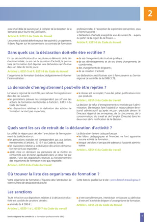En cas de modification d’un ou plusieurs éléments de la dé-
claration initiale, ou en cas de cessation d’activité, le presta-
taire de formation doit déposer une déclaration rectificative
dans un délai de trente jours.
Articles L. 6351-5 et R. 6351-8 du Code du travail
L’organisme de formation doit donc obligatoirement informer
l’administration :
I de ses changements de structure juridique ;
I de ses déménagements et de ses divers changements de
coordonnées ;
I des changements de dirigeants ;
I de sa cessation d’activité.
Les déclarations rectificatives sont à faire parvenir au Service
régional de contrôle de la DIRECCTE.
pose d'un délai de quinze jours à compter de la réception de la
demande pour fournir les justificatifs.
Article R. 6351-5 du Code du travail
Le numéro d’activité délivré ne peut être assimilé à un agrément.
Il devra figurer sur les conventions ou contrats de formation
professionnelle, à l’exception de la première convention, sous
la forme suivante :
« Déclaration d’activité enregistrée sous le numéro N… auprès
du préfet de la région Île-de-France. »
Article R. 6351-6 du Code du travail
Le Service régional de contrôle peut refuser l’enregistrement
dans les cas suivants :
I les prestations prévues ne correspondent pas à l’une des
actions de formation mentionnées à l’article L. 6313-1 du
Code du travail ;
I les dispositions relatives à la réalisation des actions de
formation ne sont pas respectées ;
I le dossier est incomplet, l’une des pièces justificatives n’est
pas produite.
Article L. 6351-3 du Code du travail
La décision de refus d’enregistrement est motivée par l’admi-
nistration. Elle ne peut faire l’objet d’un recours devant le tri-
bunal administratif qu’après recours préalable devant le
Directeur régional des entreprises, de la concurrence, de la
consommation, du travail et de l’emploi (Direccte) dans les
deux mois de la notification de la décision.
Le préfet de région peut décider l’annulation de l’enregistre-
ment de la déclaration si :
I les prestations réalisées ne correspondent pas aux actions
mentionnées à l’article L. 6313-1 du Code du travail ;
I les dispositions relatives à la réalisation des actions de forma-
tion ne sont pas respectées ;
I après mise en demeure du prestataire de se mettre en
conformité avec les textes applicables dans un délai fixé par
décret, l’une des dispositions relatives au fonctionnement
des organismes de formation n’est pas respectée.
Article L. 6351-4 du Code du travail
La déclaration devient caduque lorsque :
I les bilans pédagogiques et financiers ne font apparaitre
aucune activité de formation ;
I lorsque ces bilans n’ont pas été adressés à l’autorité adminis-
trative.
Article L. 6351-6 du Code du travail
Dans quels cas la déclaration doit-elle être rectifiée ?
La demande d’enregistrement peut-elle être rejetée ?
Quels sont les cas de retrait de la déclaration d’activité ?
Service régional de contrôle de la formation professionnelle (SRC)
Votre organisme de formation y figurera dès l’attribution de
votre numéro de déclaration d’activité.
Cette liste est publiée sur le site : www.listeof.travail.gouv.fr
Où trouver la liste des organismes de formation ?
Toute infraction aux dispositions relatives à la déclaration d’ac-
tivité est passible de sanctions pénales :
I amende de 4 500 € ;
Articles L. 6355-1 à L. 6355-7 du Code du travail
I à titre complémentaire, interdiction temporaire ou définitive
d’exercer l’activité de dirigeant d’un organisme de formation.
Article L. 6355-23 du Code du travail
Les sanctions
2
7
 