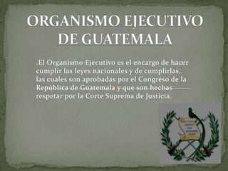 .El Organismo Ejecutivo es el encargo de hacer
cumplir las leyes nacionales y de cumplirlas,
las cuales son aprobadas por el Congreso de la
República de Guatemala y que son hechas
respetar por la Corte Suprema de Justicia.
 