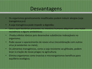 Desvantagens
• Os organismos geneticamente modificados podem induzir alergias (soja
  transgénica p.e)
• A soja transgénica pode impedir a digestão;
• Leva a que bactérias presentes no intestino humano adquiram uma maior
  resistência a alguns antibióticos;
• Produz efeitos tóxicos pois desenvolve substâncias indesejáveis no
  organismo;
• Pode causar o aparecimento de novos vírus (recombinação com outros
  vírus já existentes no meio);
• Os alimentos transgénicos, como a soja resistente ao glifosato, podem
  levar à criação de novas pragas na agricultura;
• Elimina organismos como insectos e microorganismos benéficos para
  equilibrio ecológico;
 
