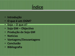 Índice

•   Introdução
•   O que é um OGM?
•   Soja – O que é?
•   Soja GM – Objectivo
•   Produção de Soja GM
•   Notícias
•   Vantagens/Desvantagens
•   Conclusão
•   Bibliografia
 