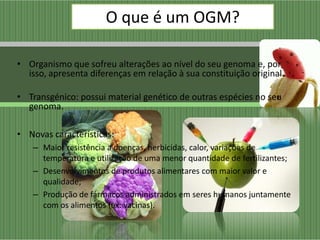 O que é um OGM?

• Organismo que sofreu alterações ao nível do seu genoma e, por
  isso, apresenta diferenças em relação à sua constituição original.

• Transgénico: possui material genético de outras espécies no seu
  genoma.

• Novas características:
    – Maior resistência a doenças, herbicidas, calor, variações de
      temperatura e utilização de uma menor quantidade de fertilizantes;
    – Desenvolvimentos de produtos alimentares com maior valor e
      qualidade;
    – Produção de fármacos administrados em seres humanos juntamente
      com os alimentos (ex: vacinas).
 