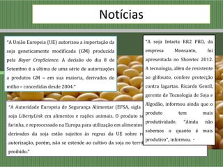 Notícias
“A União Europeia (UE) autorizou a importação da              “A soja Intacta RR2 PRO, da
soja geneticamente modificada (GM) produzida                  empresa       Monsanto,      foi
pela Bayer CropScience. A decisão do dia 8 de                 apresentada no Showtec 2012.
Setembro é a última de uma série de autorizações              A tecnologia, além de resistente
a produtos GM – em sua maioria, derivados do                  ao glifosato, confere protecção
milho – concedidas desde 2004.”                               contra lagartas. Ricardo Gentil,
                                                              gerente de Tecnologia de Soja e
                                                                Algodão, informou ainda que o
“A Autoridade Europeia de Segurança Alimentar (EFSA, sigla em inglês) aprovou o uso da
                                                                produto         tem       mais
soja LibertyLink em alimentos e rações animais. O produto será importado como grão ou
                                                                produtividade. “Ainda não
farinha, e reprocessado na Europa para utilização em alimentos ou rações. Todos os produtos
                                                                sabemos o quanto é mais
derivados da soja estão sujeitos às regras da UE sobre rotulagem e rastreamento. A
                                                                produtivo”, informou. “
autorização, porém, não se estende ao cultivo da soja no território da UE, onde permanece
proibido.”
 